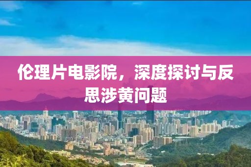 倫理片電影院，深度探討與反思涉黃問(wèn)題