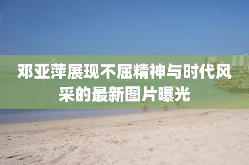 鄧亞萍展現(xiàn)不屈精神與時代風(fēng)采的最新圖片曝光