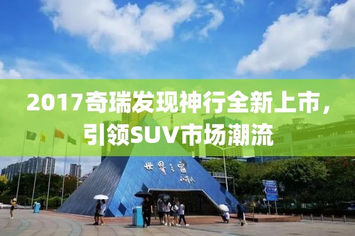 2017奇瑞發(fā)現神行全新上市，引領SUV市場潮流