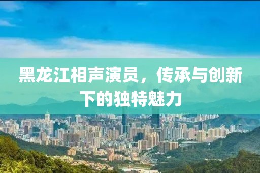 黑龍江相聲演員，傳承與創(chuàng)新下的獨(dú)特魅力