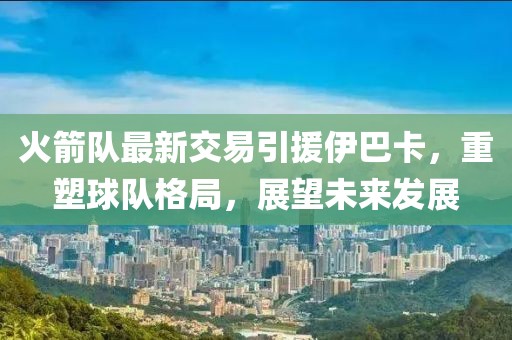 火箭隊(duì)最新交易引援伊巴卡，重塑球隊(duì)格局，展望未來發(fā)展