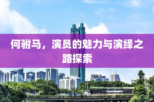 何駙馬，演員的魅力與演繹之路探索