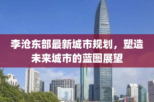 李滄東部最新城市規(guī)劃，塑造未來(lái)城市的藍(lán)圖展望