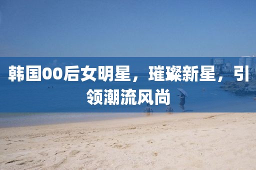 韓國(guó)00后女明星，璀璨新星，引領(lǐng)潮流風(fēng)尚