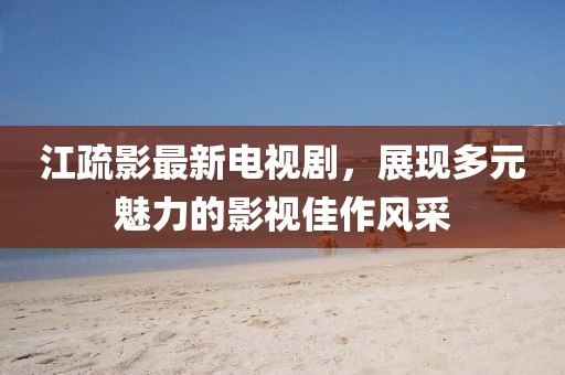 江疏影最新電視劇，展現(xiàn)多元魅力的影視佳作風(fēng)采