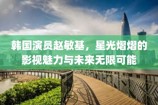 韓國演員趙敏基，星光熠熠的影視魅力與未來無限可能