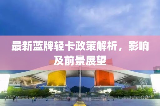 最新藍牌輕卡政策解析，影響及前景展望