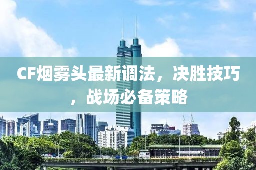 CF煙霧頭最新調(diào)法，決勝技巧，戰(zhàn)場(chǎng)必備策略