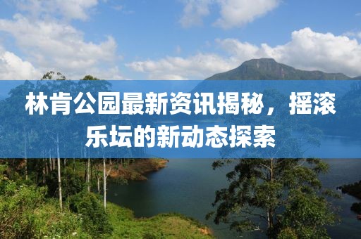 林肯公園最新資訊揭秘，搖滾樂壇的新動態(tài)探索