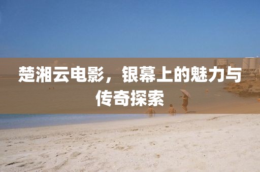 楚湘云電影，銀幕上的魅力與傳奇探索