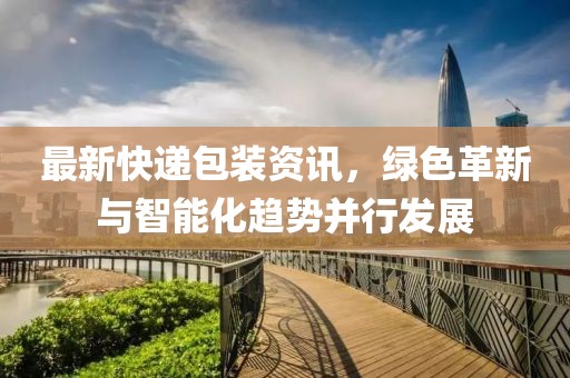 最新快遞包裝資訊，綠色革新與智能化趨勢(shì)并行發(fā)展