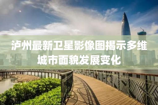 瀘州最新衛(wèi)星影像圖揭示多維城市面貌發(fā)展變化
