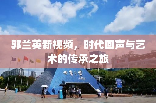郭蘭英新視頻，時代回聲與藝術(shù)的傳承之旅