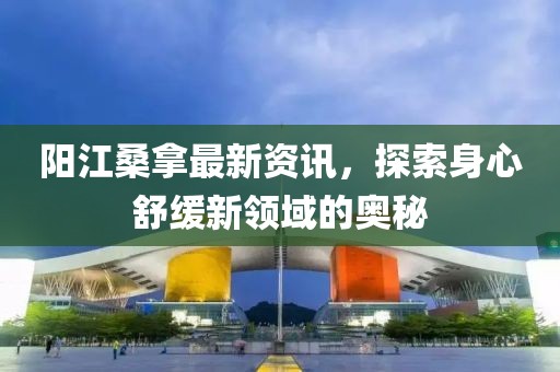 陽(yáng)江桑拿最新資訊，探索身心舒緩新領(lǐng)域的奧秘