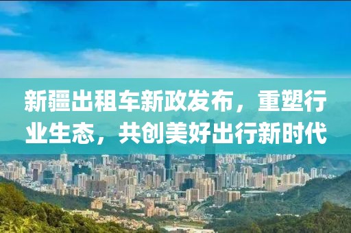 新疆出租車新政發(fā)布，重塑行業(yè)生態(tài)，共創(chuàng)美好出行新時(shí)代