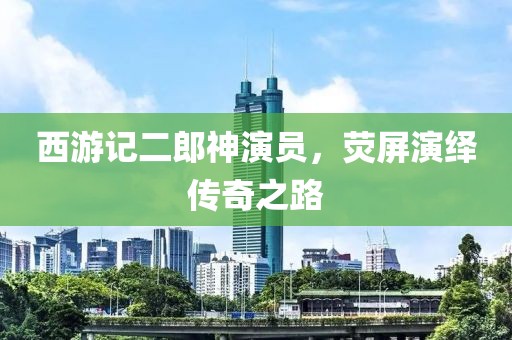 西游記二郎神演員，熒屏演繹傳奇之路