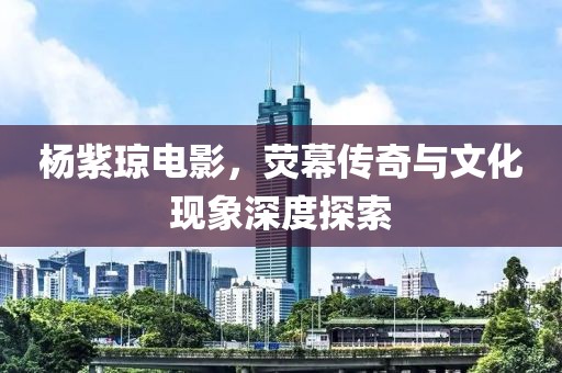 楊紫瓊電影，熒幕傳奇與文化現(xiàn)象深度探索