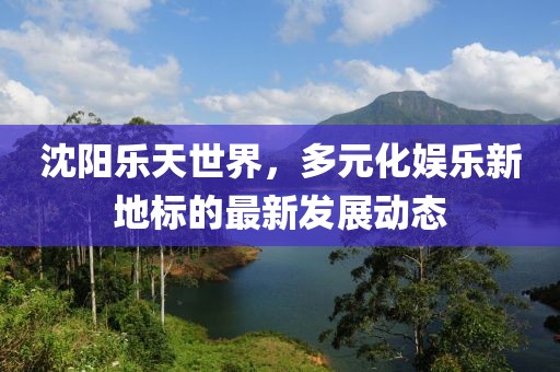 沈陽樂天世界，多元化娛樂新地標(biāo)的最新發(fā)展動態(tài)