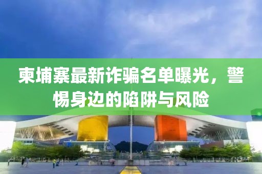 柬埔寨最新詐騙名單曝光，警惕身邊的陷阱與風(fēng)險(xiǎn)