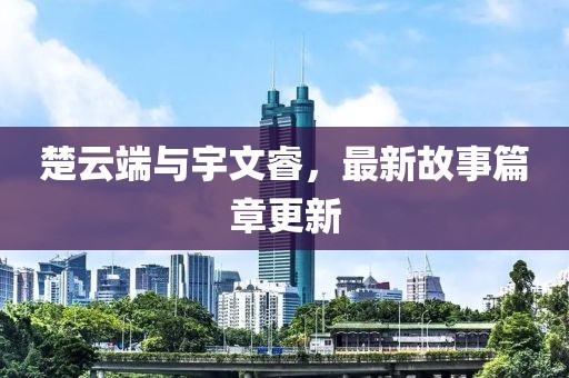 楚云端與宇文睿，最新故事篇章更新