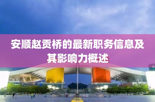 安順趙貢橋的最新職務(wù)信息及其影響力概述