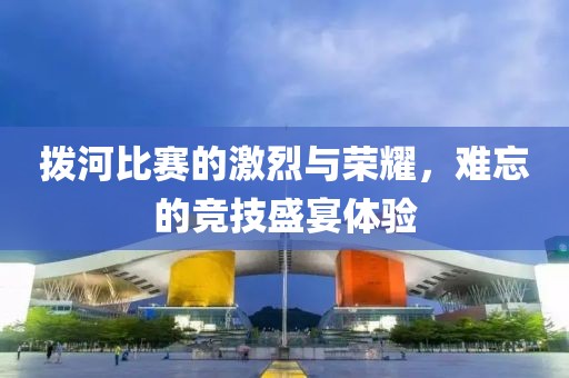 撥河比賽的激烈與榮耀，難忘的競(jìng)技盛宴體驗(yàn)