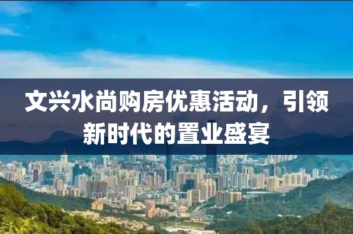 文興水尚購房優(yōu)惠活動，引領(lǐng)新時代的置業(yè)盛宴