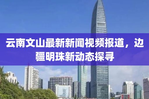 云南文山最新新聞視頻報(bào)道，邊疆明珠新動(dòng)態(tài)探尋