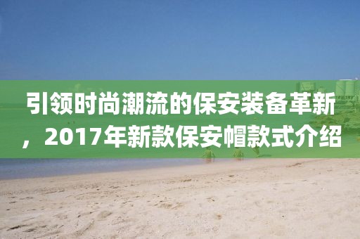 引領(lǐng)時尚潮流的保安裝備革新，2017年新款保安帽款式介紹