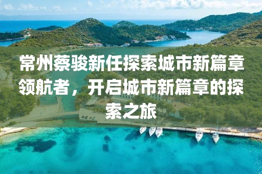 常州蔡駿新任探索城市新篇章領(lǐng)航者，開啟城市新篇章的探索之旅