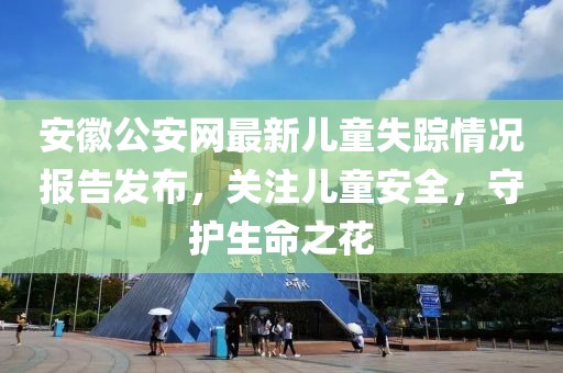 安徽公安網(wǎng)最新兒童失蹤情況報告發(fā)布，關(guān)注兒童安全，守護生命之花