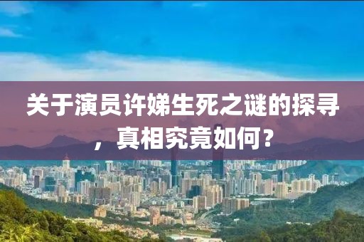 關(guān)于演員許娣生死之謎的探尋，真相究竟如何？