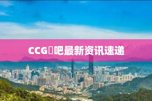 CCG劵吧最新資訊速遞