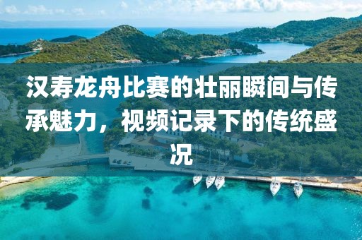 漢壽龍舟比賽的壯麗瞬間與傳承魅力，視頻記錄下的傳統(tǒng)盛況