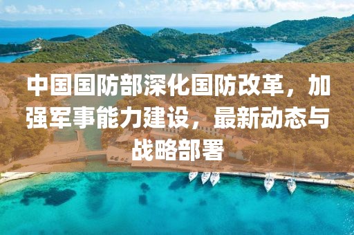 中國國防部深化國防改革，加強軍事能力建設，最新動態(tài)與戰(zhàn)略部署