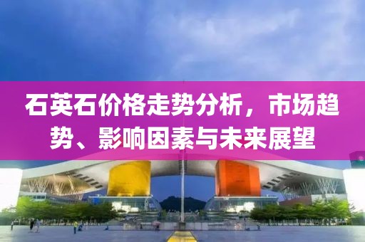 石英石價格走勢分析，市場趨勢、影響因素與未來展望