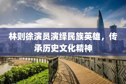 林則徐演員演繹民族英雄，傳承歷史文化精神