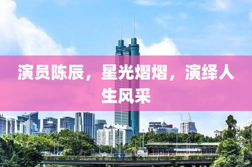演員陳辰，星光熠熠，演繹人生風(fēng)采
