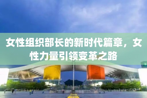 女性組織部長的新時代篇章，女性力量引領(lǐng)變革之路