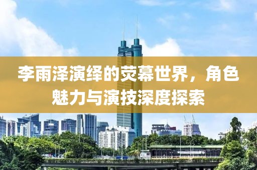 李雨澤演繹的熒幕世界，角色魅力與演技深度探索