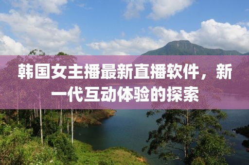 韓國女主播最新直播軟件，新一代互動體驗(yàn)的探索