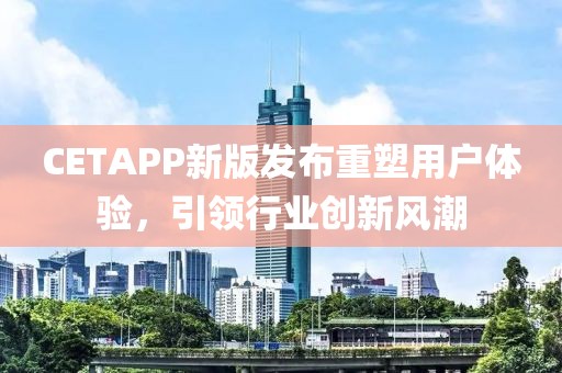 CETAPP新版發(fā)布重塑用戶體驗(yàn)，引領(lǐng)行業(yè)創(chuàng)新風(fēng)潮