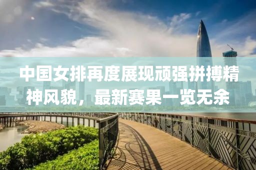 中國女排再度展現(xiàn)頑強拼搏精神風貌，最新賽果一覽無余