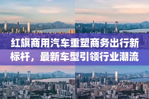 紅旗商用汽車重塑商務出行新標桿，最新車型引領行業(yè)潮流