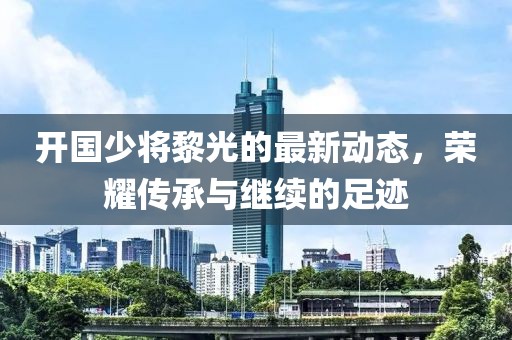 開(kāi)國(guó)少將黎光的最新動(dòng)態(tài)，榮耀傳承與繼續(xù)的足跡