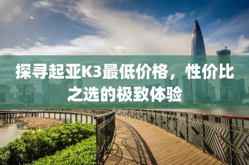 探尋起亞K3最低價(jià)格，性價(jià)比之選的極致體驗(yàn)