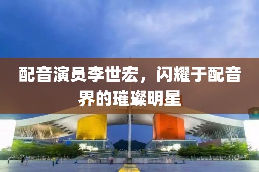 配音演員李世宏，閃耀于配音界的璀璨明星