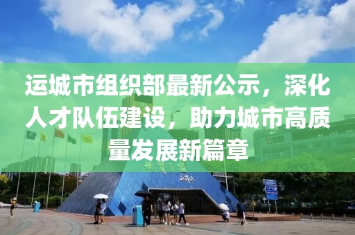 運城市組織部最新公示，深化人才隊伍建設(shè)，助力城市高質(zhì)量發(fā)展新篇章