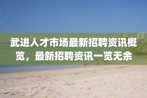 武進(jìn)人才市場最新招聘資訊概覽，最新招聘資訊一覽無余