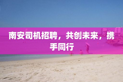 南安司機(jī)招聘，共創(chuàng)未來(lái)，攜手同行